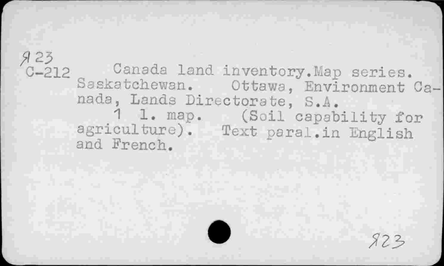 ﻿^23
C-212
Canada land inventory.Map series. Saskatchewan.	Ottawa, Environment Ca
nada, Lands Directorate, S.A.
1 1. map.	(Soil capability for
agriculture). Text parai.in English and French.
